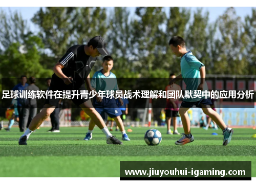 足球训练软件在提升青少年球员战术理解和团队默契中的应用分析
